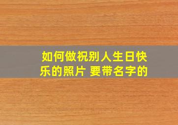 如何做祝别人生日快乐的照片 要带名字的。