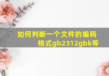 如何判断一个文件的编码格式gb2312gbk等