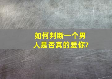 如何判断一个男人是否真的爱你?