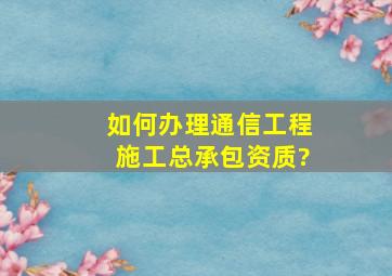 如何办理通信工程施工总承包资质?