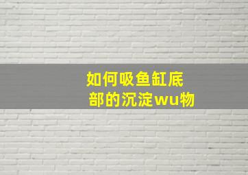 如何吸鱼缸底部的沉淀wu物