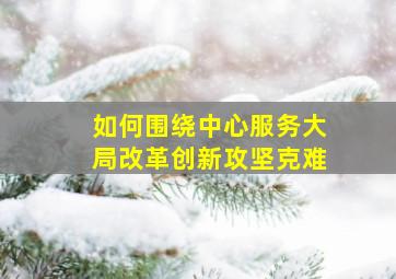 如何围绕中心服务大局改革创新攻坚克难