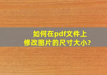 如何在pdf文件上修改图片的尺寸大小?