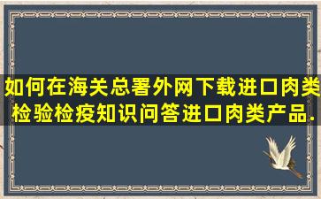 如何在海关总署外网下载进口肉类检验检疫知识问答、进口肉类产品...