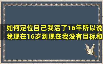 如何定位自己,我活了16年,所以说我现在16岁,到现在我没有目标和理想...