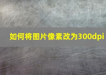 如何将图片像素改为300dpi