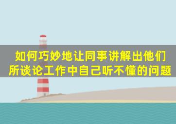 如何巧妙地让同事讲解出他们所谈论工作中自己听不懂的问题