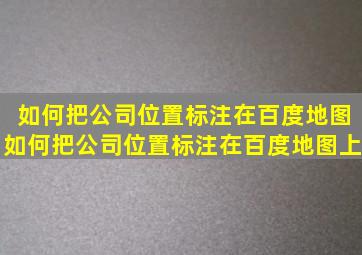 如何把公司位置标注在百度地图如何把公司位置标注在百度地图上