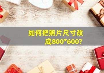 如何把照片尺寸改成800*600?