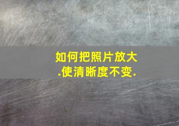 如何把照片放大.使清晰度不变.