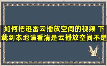 如何把迅雷云播放空间的视频 下载到本地,请看清是云播放空间,不是...