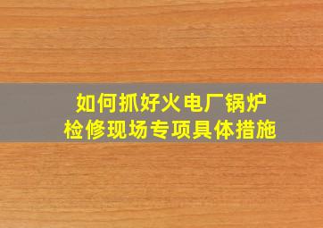 如何抓好火电厂锅炉检修现场专项具体措施