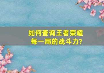 如何查询王者荣耀,每一局的战斗力?