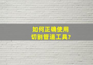 如何正确使用切割管道工具?