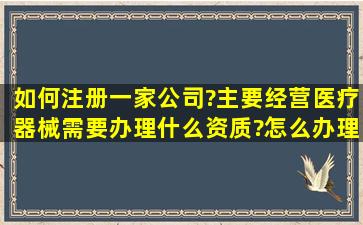 如何注册一家公司?主要经营医疗器械。需要办理什么资质?怎么办理...