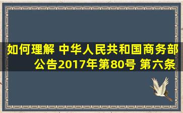 如何理解 中华人民共和国商务部公告2017年第80号 第六条和第七条