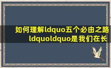 如何理解“五个必由之路““是我们在长期实践中得出的至关紧要的...