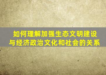 如何理解加强生态文明建设与经济,政治,文化,和社会的关系