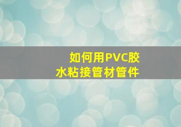 如何用PVC胶水粘接管材管件