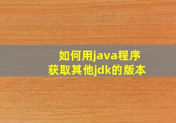 如何用java程序获取其他jdk的版本