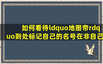 如何看待“地图帝”到处标记自己的名号在非自己创作无版权的地图...