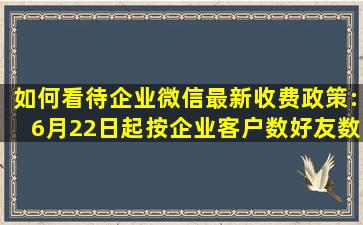 如何看待企业微信最新收费政策:6月22日起按企业客户数好友数收费...