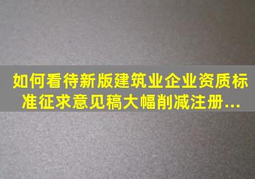 如何看待新版《建筑业企业资质标准(征求意见稿)》大幅削减注册...