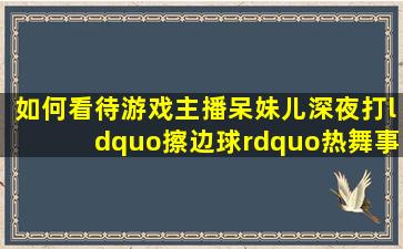 如何看待游戏主播呆妹儿深夜打“擦边球”热舞,事后一个动作恶搞令...