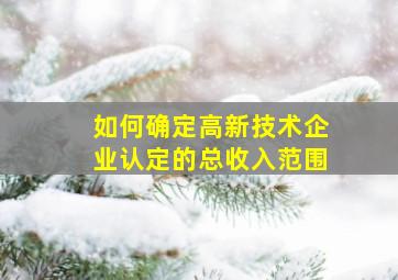 如何确定高新技术企业认定的总收入范围