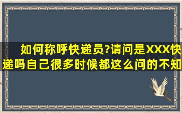 如何称呼快递员?请问是XXX快递吗。自己很多时候都这么问的,不知...