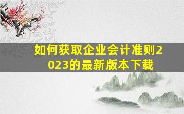 如何获取企业会计准则2023的最新版本下载 