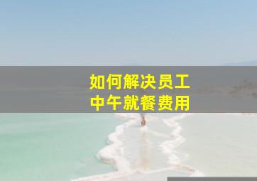 如何解决员工中午就餐费用