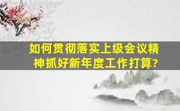 如何贯彻落实上级会议精神,抓好新年度工作打算?