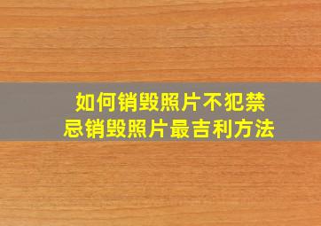 如何销毁照片不犯禁忌销毁照片最吉利方法