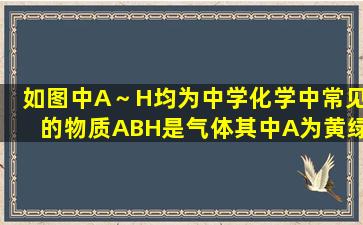 如图中A～H均为中学化学中常见的物质,A、B、H是气体,其中A为黄绿...