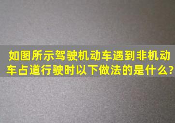 如图所示,驾驶机动车遇到非机动车占道行驶时,以下做法的是什么?