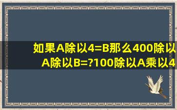 如果A除以4=B那么400除以(A除以B)=?100除以A乘以4乘以B=?怎么做