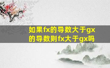 如果f(x)的导数大于gx的导数,则fx大于gx吗