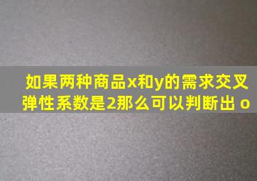 如果两种商品x和y的需求交叉弹性系数是2,那么可以判断出( )o