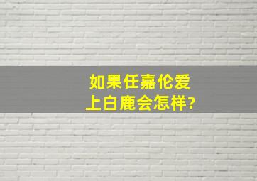 如果任嘉伦爱上白鹿会怎样?