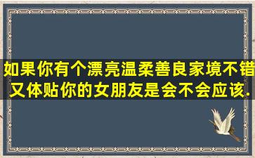 如果你有个漂亮,温柔善良,家境不错又体贴你的女朋友是会不会应该...