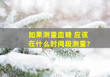 如果测量血糖 应该在什么时间段测量?