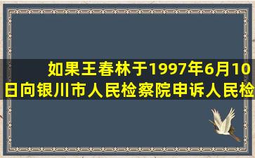 如果王春林于1997年6月10日向银川市人民检察院申诉,人民检查院经...