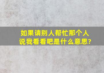 如果请别人帮忙,那个人说我看看吧,是什么意思?