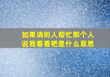 如果请别人帮忙那个人说我看看吧是什么意思(