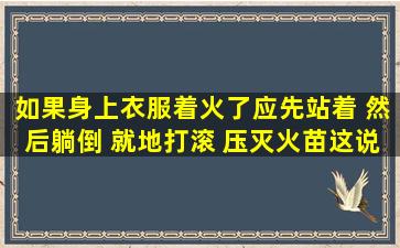 如果身上衣服着火了应先站着 然后躺倒 就地打滚 压灭火苗这说法对吗?