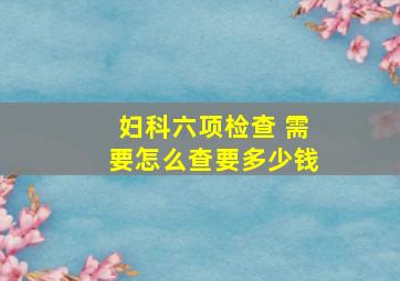 妇科六项检查 需要怎么查。要多少钱