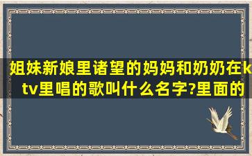 姐妹新娘里诸望的妈妈和奶奶在ktv里唱的歌叫什么名字?里面的歌词有...