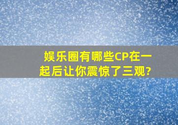 娱乐圈有哪些CP在一起后,让你震惊了三观?