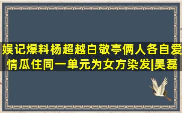 娱记爆料杨超越、白敬亭俩人各自爱情瓜,住同一单元,为女方染发|吴磊|姚 ...